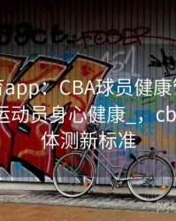 _mk体育app：CBA球员健康管理升级，关注运动员身心健康_，cba运动员体测新标准