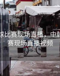 中韩足球比赛现场直播，中韩足球比赛现场直播视频