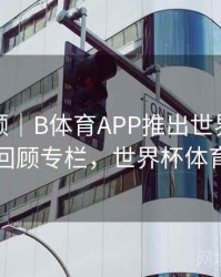 热度回顾｜B体育APP推出世界杯经典赛事回顾专栏，世界杯体育平台