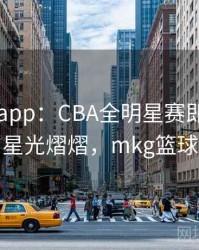 mk体育app：CBA全明星赛即将开幕，星光熠熠，mkg篮球
