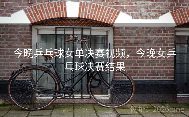 今晚乒乓球女单决赛视频，今晚女乒乓球决赛结果