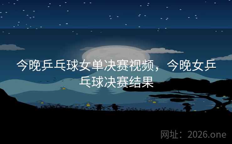 今晚乒乓球女单决赛视频，今晚女乒乓球决赛结果