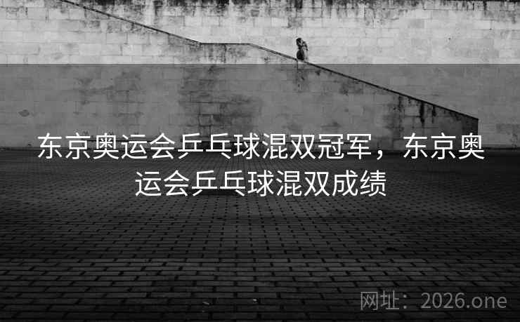 东京奥运会乒乓球混双冠军，东京奥运会乒乓球混双成绩