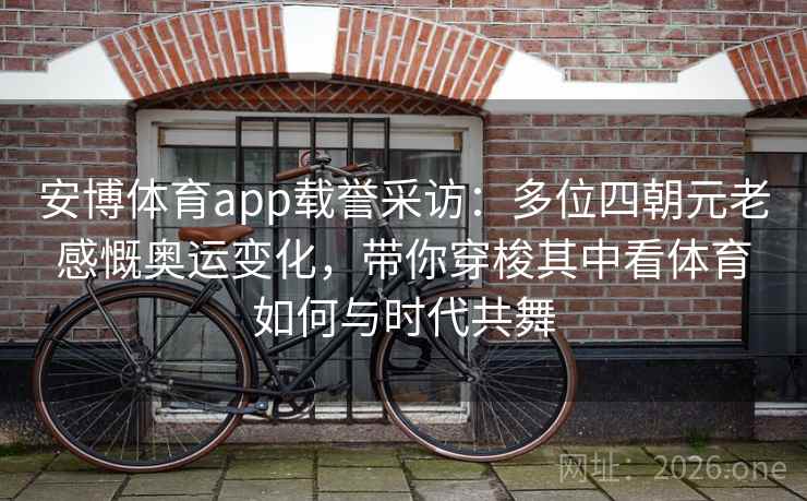 安博体育app载誉采访：多位四朝元老感慨奥运变化，带你穿梭其中看体育如何与时代共舞