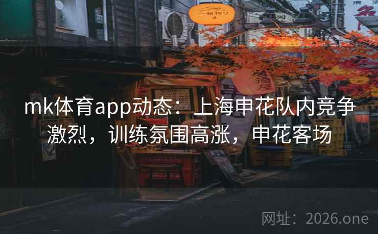 mk体育app动态：上海申花队内竞争激烈，训练氛围高涨，申花客场