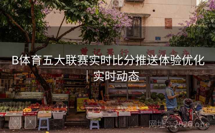 B体育五大联赛实时比分推送体验优化｜实时动态