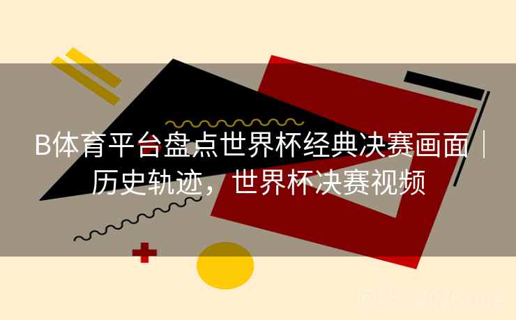 B体育平台盘点世界杯经典决赛画面｜历史轨迹，世界杯决赛视频