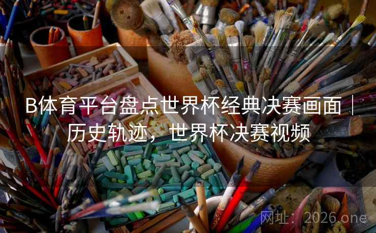 B体育平台盘点世界杯经典决赛画面｜历史轨迹，世界杯决赛视频