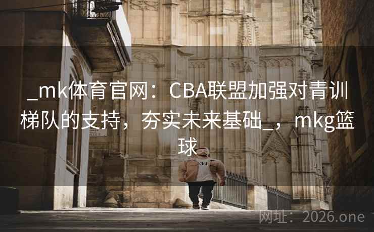_mk体育官网：CBA联盟加强对青训梯队的支持，夯实未来基础_，mkg篮球