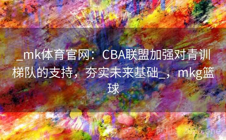 _mk体育官网：CBA联盟加强对青训梯队的支持，夯实未来基础_，mkg篮球