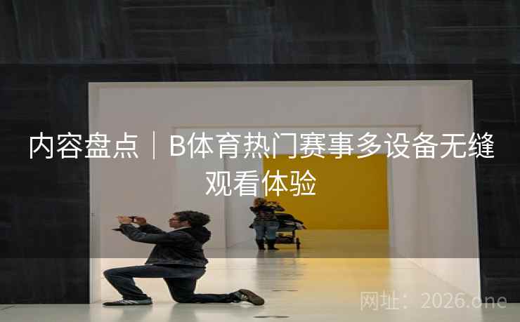 内容盘点｜B体育热门赛事多设备无缝观看体验