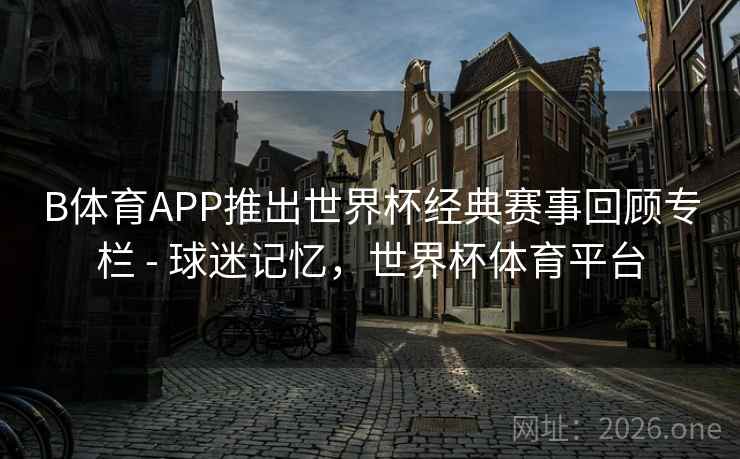 B体育APP推出世界杯经典赛事回顾专栏 - 球迷记忆，世界杯体育平台