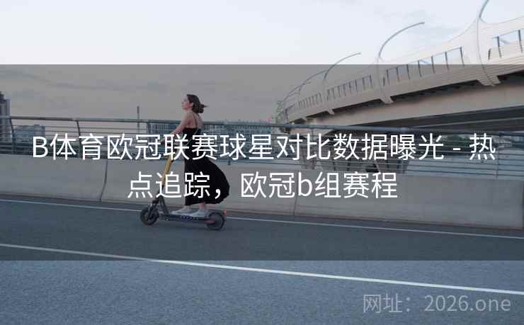 B体育欧冠联赛球星对比数据曝光 - 热点追踪，欧冠b组赛程
