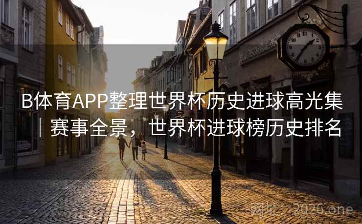 B体育APP整理世界杯历史进球高光集｜赛事全景，世界杯进球榜历史排名