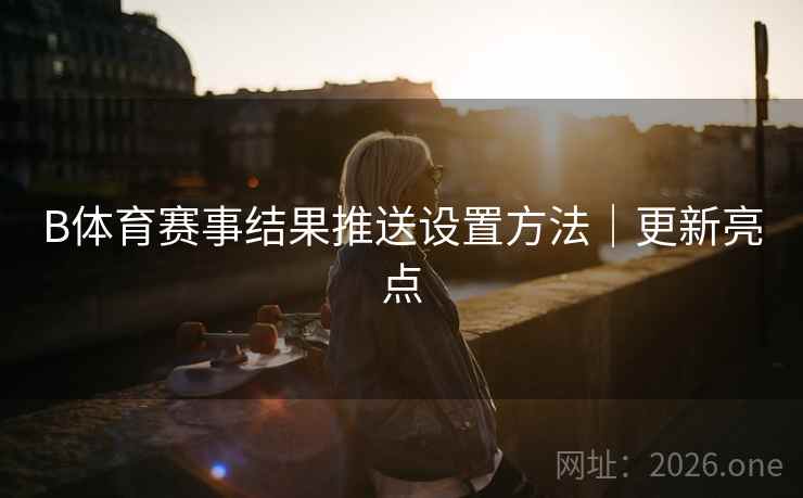B体育赛事结果推送设置方法｜更新亮点