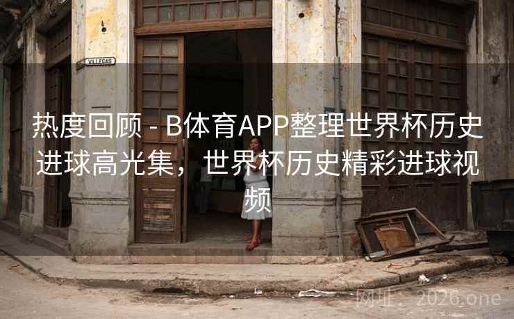热度回顾 - B体育APP整理世界杯历史进球高光集，世界杯历史精彩进球视频