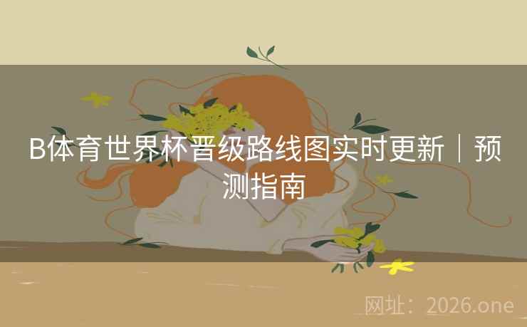 B体育世界杯晋级路线图实时更新｜预测指南