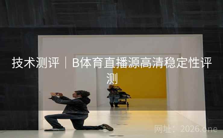 技术测评｜B体育直播源高清稳定性评测