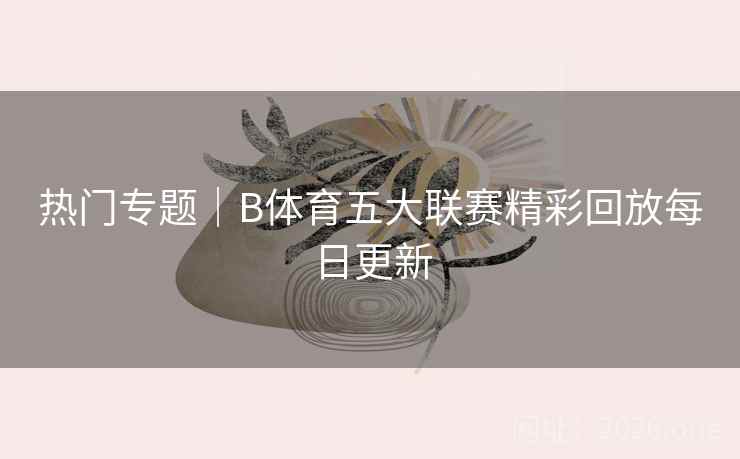 热门专题｜B体育五大联赛精彩回放每日更新