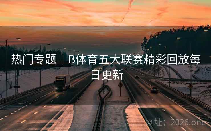 热门专题｜B体育五大联赛精彩回放每日更新