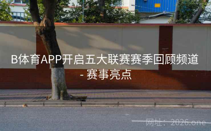 B体育APP开启五大联赛赛季回顾频道 - 赛事亮点