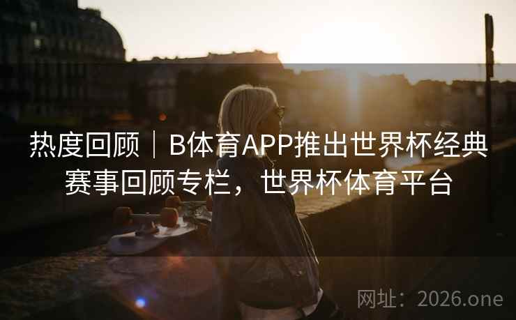 热度回顾｜B体育APP推出世界杯经典赛事回顾专栏，世界杯体育平台