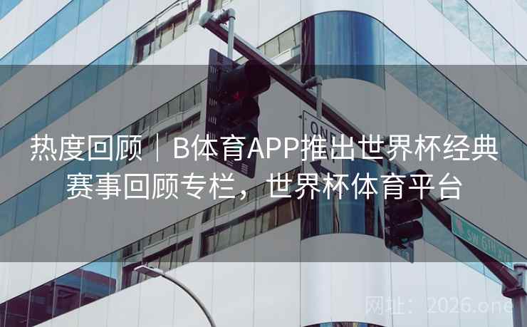 热度回顾｜B体育APP推出世界杯经典赛事回顾专栏，世界杯体育平台