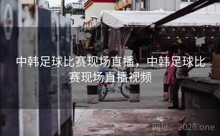 中韩足球比赛现场直播，中韩足球比赛现场直播视频