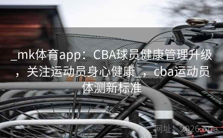 _mk体育app：CBA球员健康管理升级，关注运动员身心健康_，cba运动员体测新标准