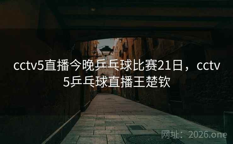 cctv5直播今晚乒乓球比赛21日，cctv5乒乓球直播王楚钦