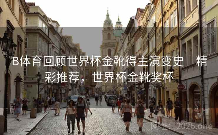 B体育回顾世界杯金靴得主演变史｜精彩推荐，世界杯金靴奖杯