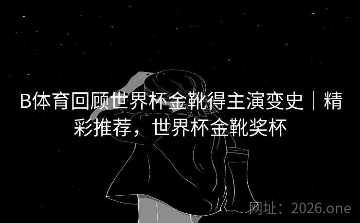 B体育回顾世界杯金靴得主演变史｜精彩推荐，世界杯金靴奖杯