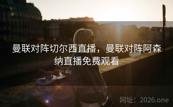 曼联对阵切尔西直播，曼联对阵阿森纳直播免费观看