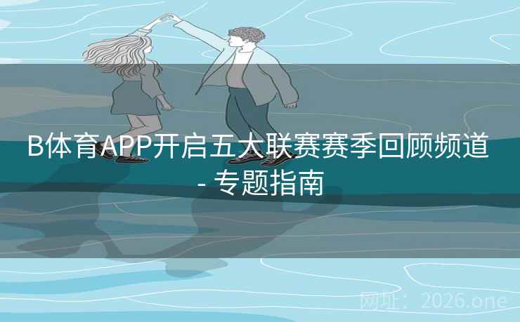 B体育APP开启五大联赛赛季回顾频道 - 专题指南