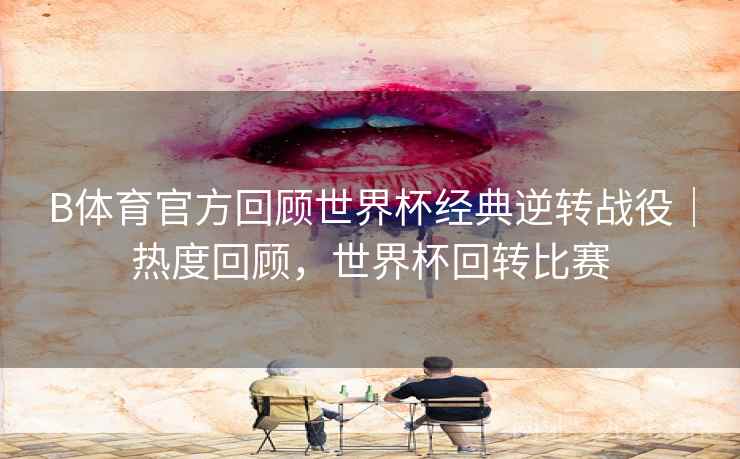 B体育官方回顾世界杯经典逆转战役｜热度回顾，世界杯回转比赛